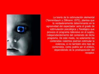 La teoría de la estimulación elemental
(Tannenbaum y Zillmann 1975), plantea que
lo verdaderamente determinante en la
agresividad del espectador sería el grado de
estimulación psicológica y fisiológica que
provoca el programa televisivo en el sujeto,
independientemente del contenido de dicho
programa. De este modo, no solamente los
contenidos violentos podrían estimular la
violencia, si no también otro tipo de
contenidos, como podría ser el erótico,
dependiendo de la predisposición del
receptor.
 
