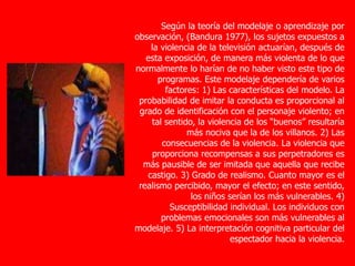 Según la teoría del modelaje o aprendizaje por
observación, (Bandura 1977), los sujetos expuestos a
la violencia de la televisión actuarían, después de
esta exposición, de manera más violenta de lo que
normalmente lo harían de no haber visto este tipo de
programas. Este modelaje dependería de varios
factores: 1) Las características del modelo. La
probabilidad de imitar la conducta es proporcional al
grado de identificación con el personaje violento; en
tal sentido, la violencia de los “buenos” resultaría
más nociva que la de los villanos. 2) Las
consecuencias de la violencia. La violencia que
proporciona recompensas a sus perpetradores es
más pausible de ser imitada que aquella que recibe
castigo. 3) Grado de realismo. Cuanto mayor es el
realismo percibido, mayor el efecto; en este sentido,
los niños serían los más vulnerables. 4)
Susceptibilidad individual. Los individuos con
problemas emocionales son más vulnerables al
modelaje. 5) La interpretación cognitiva particular del
espectador hacia la violencia.
 