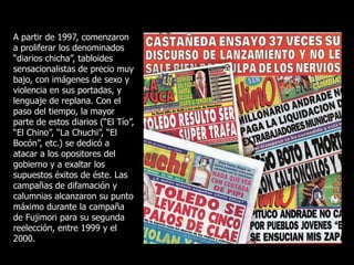 A partir de 1997, comenzaron
a proliferar los denominados
“diarios chicha”, tabloides
sensacionalistas de precio muy
bajo, con imágenes de sexo y
violencia en sus portadas, y
lenguaje de replana. Con el
paso del tiempo, la mayor
parte de estos diarios (“El Tío”,
“El Chino”, “La Chuchi”, “El
Bocón”, etc.) se dedicó a
atacar a los opositores del
gobierno y a exaltar los
supuestos éxitos de éste. Las
campañas de difamación y
calumnias alcanzaron su punto
máximo durante la campaña
de Fujimori para su segunda
reelección, entre 1999 y el
2000.
 