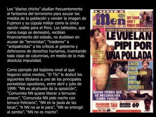 Los “diarios chicha” aludían frecuentemente
al fantasma del terrorismo para azuzar los
miedos de la población y vender la imagen de
Fujimori y su cúpula militar como la única
opción viable para el Perú. Los tabloides, que
como luego se demostró, recibían
financiamiento del estado, no dudaban en
acusar de “terroristas”, “traidores” o
“antipatriotas” a los críticos al gobierno y
defensores de derechos humanos, inventando
toda clase de calumnias, en medio de la más
absoluta impunidad.
Como ejemplo del bajísimo nivel al que
llegaron estos medios, “El Tío” le dedicó los
siguientes titulares a uno de los principales
periodistas opositores, entre abril y julio de
1999: “NN es alcahuete de la oposición”,
“Comunista NN quiere liberar a terrucos
presos”, “Comunista NN pide noche con
terruco Feliciano”, “NN en la jaula de las
locas”, “A NN no se le para”, “NN se entregó
al zambo”, “NN no es macho”.
 