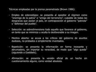 Técnicas empleadas por la prensa parametrada (Brown 1986):
- Empleo de estereotipos: se presenta al opositor al régimen como
“enemigo de la patria” o “amigo del terrorismo”, culpable de todas las
desgracias que asolan al país, en contraposición al gobierno “patriota”
y “defensor del pueblo”.
- Selección: se sobredimensiona todo aquello que favorece al gobierno,
en tanto que se minimiza u oculta lo desfavorable a su imagen.
- Mentira abierta: se acusa a los críticos del gobierno de asuntos
dudosos, no probados o simplemente inventados.
- Repetición: se presenta la información en forma incesante y
abrumadora, sin importar su veracidad, de modo que “algo queda”
(siguiendo a Goebbels).
- Afirmación: se presenta la versión oficial de un hecho sin
cuestionamiento alguno, como verdad absoluta.
 
