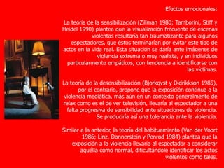 Efectos emocionales:
La teoría de la sensibilización (Zillman 1980; Tamborini, Stiff y
Heidel 1990) plantea que la visualización frecuente de escenas
violentas resultaría tan traumatizante para algunos
espectadores, que éstos terminarían por evitar este tipo de
actos en la vida real. Esta situación se daría ante imágenes de
violencia extrema o muy realista, y en individuos
particularmente empáticos, con tendencia a identificarse con
las víctimas.
La teoría de la desensibilización (Bjorkqvst y Didrikkson 1985),
por el contrario, propone que la exposición continua a la
violencia mediática, más aún en un contexto generalmente de
relax como es el de ver televisión, llevaría al espectador a una
falta progresiva de sensibilidad ante situaciones de violencia.
Se produciría así una tolerancia ante la violencia.
Similar a la anterior, la teoría del habituamiento (Van der Voort
1986; Linz, Donnerstein y Penrod 1984) plantea que la
exposición a la violencia llevaría al espectador a considerar
aquélla como normal, dificultándole identificar los actos
violentos como tales.
 