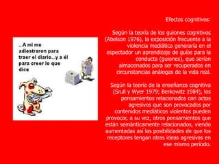 Efectos cognitivos:
Según la teoría de los guiones cognitivos
(Abelson 1976), la exposición frecuente a la
violencia mediática generaría en el
espectador un aprendizaje de guías para la
conducta (guiones), que serían
almacenados para ser recuperados en
circunstancias análogas de la vida real.
Según la teoría de la enseñanza cognitiva
(Srull y Wyer 1979; Berkowitz 1984), los
pensamientos relacionados con actos
agresivos que son provocados por
contenidos mediáticos violentos pueden
provocar, a su vez, otros pensamientos que
están semánticamente relacionados, viendo
aumentadas así las posibilidades de que los
receptores tengan otras ideas agresivas en
ese mismo período.
 