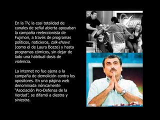 En la TV, la casi totalidad de
canales de señal abierta apoyaban
la campaña reeleccionista de
Fujimori, a través de programas
políticos, noticieros, talk-shows
(como el de Laura Bozzo) y hasta
programas cómicos, sin dejar de
lado una habitual dosis de
violencia.
La internet no fue ajena a la
campaña de demolición contra los
opositores. En una página web
denominada irónicamente
“Asociación Pro-Defensa de la
Verdad”, se difamó a diestra y
siniestra.
 