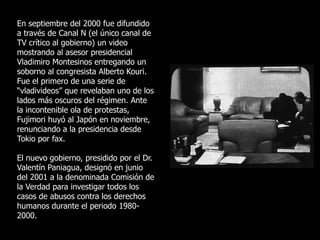 En septiembre del 2000 fue difundido
a través de Canal N (el único canal de
TV crítico al gobierno) un video
mostrando al asesor presidencial
Vladimiro Montesinos entregando un
soborno al congresista Alberto Kouri.
Fue el primero de una serie de
“vladivideos” que revelaban uno de los
lados más oscuros del régimen. Ante
la incontenible ola de protestas,
Fujimori huyó al Japón en noviembre,
renunciando a la presidencia desde
Tokio por fax.
El nuevo gobierno, presidido por el Dr.
Valentín Paniagua, designó en junio
del 2001 a la denominada Comisión de
la Verdad para investigar todos los
casos de abusos contra los derechos
humanos durante el periodo 1980-
2000.
 