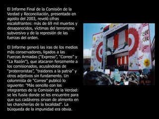 El Informe Final de la Comisión de la
Verdad y Reconciliación, presentado en
agosto del 2003, reveló cifras
escalofriantes: más de 69 mil muertos y
desaparecidos, víctimas del terrorismo
subversivo y de la represión de las
fuerzas del orden.
El Informe generó las iras de los medios
más conservadores, ligados a las
Fuerzas Armadas (“Expreso”, “Correo” y
“La Razón”), que atacaron ferozmente a
los comisionados, acusándolos de
“proterroristas”, “traidores a la patria” y
otros adjetivos sin fundamento. Un
columnista de “Correo” publicó lo
siguiente: "Más sencillo con los
integrantes de la Comisión de la Verdad:
se les fusila donde se les encuentre para
que sus cadáveres sirvan de alimento en
las chancherías de la localidad". La
búsqueda de la impunidad era obvia.
 
