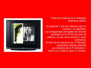 Índice de Violencia de la Televisión
Argentina (2005):
Se presenta 1 acto de violencia cada 16
minutos y 23 segundos.
Los protagonistas principales de la trama
participan en el 79.4% de actos de
violencia, ya sea como víctimas o como
victimarios.
El 91% de los noticieros de TV difunden
usualmente noticias violentas
Los noticieros de la TV difunden 1
noticia con violencia cada 15 minutos.
 