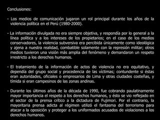 Conclusiones:
- Los medios de comunicación jugaron un rol principal durante los años de la
violencia política en el Perú (1980-2000).
- La información divulgada no era siempre objetiva, y respondía por lo general a la
línea política y a los intereses de los propietarios; en el caso de los medios
conservadores, la violencia subversiva era percibida únicamente como ideológica
y ajena a nuestra realidad, combatible solamente con la represión militar; otros
medios tuvieron una visión más amplia del fenómeno y demandaron un respeto
irrestricto a los derechos humanos.
- El tratamiento de la información de actos de violencia no era equitativo, y
dependía del grupo social y procedencia de las víctimas; contundente si éstas
eran autoridades, oficiales o empresarios de Lima y otras ciudades costeñas, y
tímida si eran campesinos de las zonas andinas.
- Durante los últimos años de la década de 1990, fue cobrando paulatinamente
mayor importancia el respeto a los derechos humanos, y ésto se vio reflejado en
el sector de la prensa crítico a la dictadura de Fujimori. Por el contrario, la
mayoritaria prensa adicta al régimen utilizó el fantasma del terrorismo para
atacar a la oposición y proteger a los uniformados acusados de violaciones a los
derechos humanos.
 