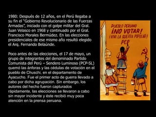 1980: Después de 12 años, en el Perú llegaba a
su fin el “Gobierno Revolucionario de las Fuerzas
Armadas”, iniciado con el golpe militar del Gral.
Juan Velasco en 1968 y continuado por el Gral.
Francisco Morales Bermúdez. En las elecciones
presidenciales de ese mismo año resultó elegido
el Arq. Fernando Belaúnde.
Poco antes de las elecciones, el 17 de mayo, un
grupo de integrantes del denominado Partido
Comunista del Perú – Sendero Luminoso (PCP-SL)
quemó las ánforas y las cédulas de votación en el
pueblo de Chuschi, en el departamento de
Ayacucho. Fue el primer acto de guerra llevado a
cabo por dicha agrupación. Sin embargo, los
autores del hecho fueron capturados
rápidamente, las elecciones se llevaron a cabo
sin mayor incidente y éste recibió muy poca
atención en la prensa peruana.
 