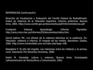REFERENCIAS (continuación)
Dirección de Fiscalización y Evaluación del Comité Federal de Radiodifusión.
Índice de Violencia de la Televisión Argentina. Informe preliminar. Buenos
Aires, 2005. http://www.comfer.gov.ar/documentos/pdf/InformeViolencia.pdf.
Fundación Infancia Aprendizaje. Informe Pigmalión.
http://ares.cnice.mec.es/informes/03/documentos/indice.htm.
García Galera, MC. Los efectos de la violencia televisiva en la audiencia. En:
Televisión, violencia e infancia. El impacto de los medios. Barcelona: Gedisa,
2000. http://www.nombrefalso.com.ar/index.php?pag=108.
Rospigliosi F. El arte del engaño. Las relaciones entre los militares y la prensa.
Lima: Asociación Pro Derechos Humanos, 2000.
Sodré M. Sociedad, cultura y violencia. Buenos Aires: Enciclopedia
Latinoamericana de Sociocultura y Comunicación, 2001.
 