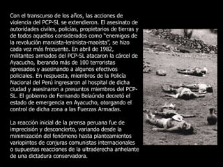 Con el transcurso de los años, las acciones de
violencia del PCP-SL se extendieron. El asesinato de
autoridades civiles, policías, propietarios de tierras y
de todos aquellos considerados como “enemigos de
la revolución marxista-leninista-maoísta”, se hizo
cada vez más frecuente. En abril de 1982,
militantes armados del PCP-SL atacaron la cárcel de
Ayacucho, lberando más de 100 terroristas
apresados y asesinando a algunos efectivos
policiales. En respuesta, miembros de la Policía
Nacional del Perú ingresaron al hospital de dicha
ciudad y asesinaron a presuntos miembros del PCP-
SL. El gobierno de Fernando Belaúnde decretó el
estado de emergencia en Ayacucho, otorgando el
control de dicha zona a las Fuerzas Armadas.
La reacción inicial de la prensa peruana fue de
imprecisión y desconcierto, variando desde la
minimización del fenómeno hasta planteamientos
variopintos de conjuras comunistas internacionales
o supuestas reacciones de la ultraderecha anhelante
de una dictadura conservadora.
 