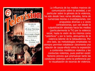 La influencia de los medios masivos de
comunicación sobre la sociedad, y en
particular sobre la génesis de la violencia,
ha sido desde hace varias décadas, tema de
numerosas teorías e investigaciones, con
propuestas diversas y a veces
contradictorias, que van desde la
culpabilización absoluta hacia los medios
(particularmente la TV) por la violencia
social, hasta la visión de los mismos como
“catárticos” y por lo tanto, atenuantes de la
violencia latente de la teleaudiencia. Por
otro lado, las metodologías empleadas no
siempre permiten establecer claramente una
relación de causa-efecto entre la exposición
a contenidos mediáticos violentos y las
conductas violentas, pues podrían existir
factores previos que promuevan tanto las
conductas violentas como la preferencia por
la visualización de escenas de violencia.
 