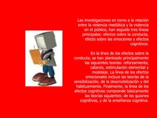 Las investigaciones en torno a la relación
entre la violencia mediática y la violencia
en el público, han seguido tres líneas
principales: efectos sobre la conducta,
efecto sobre las emociones y efectos
cognitivos.
En la línea de los efectos sobre la
conducta, se han planteado principalmente
las siguientes teorías: reforzamiento,
catarsis, estimulación elemental y
modelaje. La línea de los efectos
emocionales incluye las teorías de la
sensibilización, de la desensibilización y del
habituamiento. Finalmente, la línea de los
efectos cognitivos comprende básicamente
las teorías siguientes: de los guiones
cognitivos, y de la enseñanza cognitiva.
 
