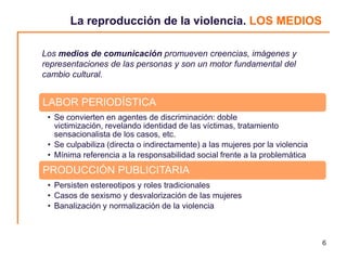 La reproducción de la violencia. LOS MEDIOS

Los medios de comunicación promueven creencias, imágenes y
representaciones de las personas y son un motor fundamental del
cambio cultural.


LABOR PERIODÍSTICA
 • Se convierten en agentes de discriminación: doble
   victimización, revelando identidad de las víctimas, tratamiento
   sensacionalista de los casos, etc.
 • Se culpabiliza (directa o indirectamente) a las mujeres por la violencia
 • Mínima referencia a la responsabilidad social frente a la problemática
PRODUCCIÓN PUBLICITARIA
 • Persisten estereotipos y roles tradicionales
 • Casos de sexismo y desvalorización de las mujeres
 • Banalización y normalización de la violencia



                                                                              6
 