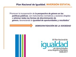 Plan Nacional de Igualdad. INVERSIÓN ESTATAL


“Promover la incorporación de la perspectiva de género en las
   políticas públicas, con instrumentos normativos y acciones dirigidas
   a eliminar todas las formas de discriminación de
   género, favoreciendo la igualdad de oportunidades y resultados”

                              DEMOCRATIZACIÓN DE LA SOCIEDAD




                                                                          8
 