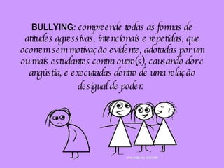 BULLYING : compreende todas as formas de atitudes agressivas, intencionais e repetidas, que ocorrem sem motivação evidente, adotadas por um ou mais estudantes contra outro(s), causando dor e angústia, e executadas dentro de uma relação desigual de poder.   