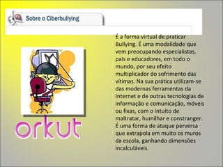 É a forma virtual de praticar Bullying. É uma modalidade que vem preocupando especialistas, pais e educadores, em todo o mundo, por seu efeito multiplicador do sofrimento das vítimas. Na sua prática utilizam-se das modernas ferramentas da Internet e de outras tecnologias de informação e comunicação, móveis ou fixas, com o intuito de maltratar, humilhar e constranger. É uma forma de ataque perversa que extrapola em muito os muros da escola, ganhando dimensões incalculáveis. 