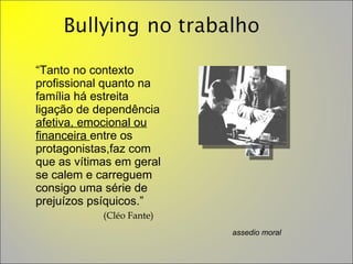 “ Tanto no contexto profissional quanto na família há estreita ligação de dependência  afetiva, emocional ou financeira  entre os protagonistas,faz com que as vítimas em geral se calem e carreguem consigo uma série de prejuízos psíquicos.”    (Cléo Fante) assedio moral 