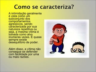 A intimidação geralmente é vista como um subconjunto dos comportamentos agressivos, sendo caracterizada por sua natureza repetitiva ou seja, a mesma vítima é tomada como alvo inúmeras vezes. E quase sempre existe desequilíbrio de poder. Além disso, a vítima não consegue se defender com facilidade por uma ou mais razões. 