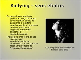 Os maus-tratos repetidos podem ao longo do tempo causar graves danos ao psiquismo e interferir negativamente no processo de desenvolvimento cognitivo, emocional, sensorial e socioeducacional.  Trata-se de uma forma quase invisível, que sorrateiramente vai diminuindo o outro, como se fosse uma espécie de “assassinato psíquico”.  "O Bullying fere o mais íntimo do ser humano, a sua alma" 