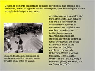 Imagens da câmera de segurança da escola em Columbine mostram alunos armados pouco antes do ataque. Devido ao aumento exacerbado de casos de violência nas escolas, este fenômeno, entrou na agenda política das nações, após ficar relegado a uma situação invisível por muito tempo.  A violência e seus impactos são temas freqüentes nos debates nacionais e internacionais, especialmente quando se desdobram em tragédias que envolvem estudantes e instituições escolares.  Quando os ataques são crônicos, as vítimas podem se tornar agressoras; em casos extremos, muitas vezes resultam em tragédias escolares, como as de Columbine (1999) e Virginia tech (2007), nos Estados Unidos, as de Taiúva (2003) e Remanso (2004), no Brasil, e a da Finlândia (2007). 