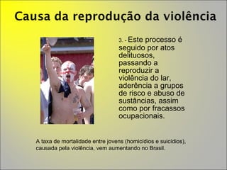 3. -  Este processo é seguido por atos delituosos,  passando a reproduzir a violência do lar, aderência a grupos de risco e abuso de sustâncias, assim como por fracassos ocupacionais. A taxa de mortalidade entre jovens (homicídios e suicídios), causada pela violência, vem aumentando no Brasil. 