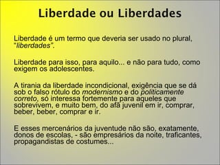 Liberdade é um termo que deveria ser usado no plural, “ liberdades” .  Liberdade para isso, para aquilo... e não para tudo, como exigem os adolescentes.  A tirania da liberdade incondicional, exigência que se dá sob o falso rótulo do  modernismo  e do  politicamente correto , só interessa fortemente para aqueles que sobrevivem, e muito bem, do afã juvenil em ir, comprar, beber, beber, comprar e ir.  E esses mercenários da juventude não são, exatamente, donos de escolas, - são empresários da noite, traficantes, propagandistas de costumes... 