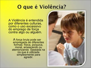 A Violência é entendida por diferentes culturas, como o uso excessivo do emprego de força contra algo ou alguém.  A  força bruta pode ser empregada de diferentes formas: física, psíquica, moral, ameaçando ou atemorizando  baseada na ira que é utilizada simplesmente para agredir. 