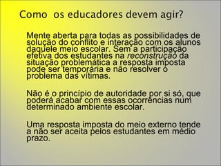 Mente aberta para todas as possibilidades de solução do conflito e interação com os alunos daquele meio escolar. Sem a participação efetiva dos estudantes na  reconstrução  da situação problemática a resposta imposta pode ser temporária e não resolver o problema das vítimas.  Não é o princípio de autoridade por si só, que poderá acabar com essas ocorrências num determinado ambiente escolar.  Uma resposta imposta do meio externo tende a não ser aceita pelos estudantes em médio prazo.  