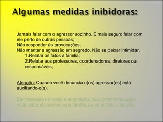 Jamais falar com o agressor sozinho. É mais seguro falar com ele perto de outras pessoas; Não responder às provoca ç ões; Não manter a agressão em segredo. Não se deixar intimidar.  Relatar os fatos  à  fam í lia; Relatar aos professores, coordenadores, diretores ou respons á veis; Aten ç ão:  Quando você denuncia o(os) agressor(es) est á  auxiliando-o(s).  Ele necessita de apoio e orienta ç ão, pois, certamente pode estar sofrendo violência na fam í lia, ou ter sofrido o bullying . 