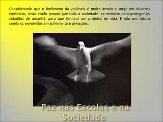 Considerando que o fenômeno da violência é muito amplo e surge em diversos contextos, resta então propor que toda a sociedade  se mobilize para proteger os cidadãos de amanhã, para que tenham um projetos de vida. E não um futuro sombrio, envolvidos em sofrimento e privações. 