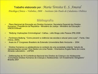 Trabalho elaborado por   :  Maria Teresita E. S. Amaral Psicóloga Clinica – Valinhos, 2008  - Instituto São Paulo de Cidadania e Política Plano Nacional de Educação em Direitos Humanos: Secretaria Especial dos Direitos Humanos / Presidência da República - Ministério da Justiça - Ministério da Educação - UNESCO/Brasil   “ Bullying: Implicações Criminológicas”- Calhau , Lélio Braga João   Pessoa (PB) 2008 Fenômeno Bullying  “Como prevenir a violência nas escolas e educar para a paz” -   Fante, Cleo (Verus, 2005). Anais do 2º Congresso Brasileiro de Extensão Universitária Belo Horizonte –  2004   Direitos Humanos e a adolescência no contexto de uma sociedade violenta: “estudo de representações sociais” Diva Neida Lira Lima Paixão ; Orientadora Ângela Maria de Liveira Almeida Laboratório -  LAPSIS      Deliberações da VII Conferência Nacional dos Direitos da Criança e do Adolescente “Concretizar Direitos Humanos de Crianças e Adolescentes: Um Investimento Obrigatório”  Brasília 2007 