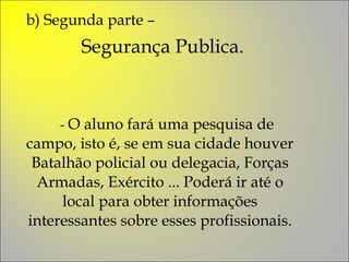 b) Segunda parte –  Segurança Publica. -  O aluno fará uma pesquisa de campo, isto é, se em sua cidade houver Batalhão policial ou delegacia, Forças Armadas, Exército ... Poderá ir até o local para obter informações interessantes sobre esses profissionais. 