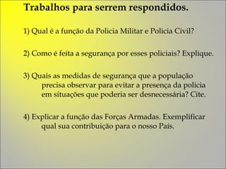 Trabalhos para serrem respondidos. 1) Qual é a função da Policia Militar e Policia Civil?  2) Como é feita a segurança por esses policiais? Explique. 3) Quais as medidas de segurança que a população precisa observar para evitar a presença da policia em situações que poderia ser desnecessária? Cite. 4) Explicar a função das Forças Armadas. Exemplificar qual sua contribuição para o nosso País. 