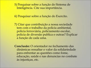 5 ) Pesquisar sobre a função do Sistema de Inteligência. Cite sua importância. 6) Pesquisar sobre a função do Exercito.  7) Citar que contribuição a nossa sociedade tem com o trabalho da policia ambiental, policia ferroviária, policiamento escolar, policia de diversão publica e outras? Explicar a função de cada uma.  Conclusão:  O orientador no fechamento das dinâmicas ressaltar o valor da solidariedade para enfrentar as questões como fome, educação, saúde e nas denuncias no combate às injustiças, etc. 