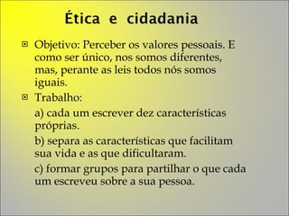 Objetivo: Perceber os valores pessoais. E como ser único, nos somos diferentes, mas, perante as leis todos nós somos iguais. Trabalho:  a) cada um escrever dez características próprias. b) separa as características que facilitam sua vida e as que dificultaram. c) formar grupos para partilhar o que cada um escreveu sobre a sua pessoa. 
