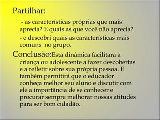 Partilhar:   - as características próprias que mais aprecia? E quais as que você não aprecia?  - e descobri quais as características mais comuns  no grupo. Conclusão: Esta dinâmica facilitara a criança ou adolescente a fazer descobertas e a refletir sobre sua própria pessoa. E também permitirá que o educador conheça melhor seu aluno e discutir com ele a importância de se conhecer e procurar sempre melhorar nossas atitudes para ser bom cidadão. 