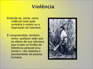 Entende-se, ainda, como violência toda ação contrária à ordem ou a disposição da natureza.  É compreendida, também, como, qualquer ação que se afasta de sua natureza, que invade os limites de tolerância pessoal e/ou social e, não respeita a peculiaridade da pessoa humana. 