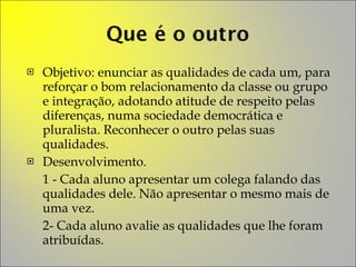 Objetivo: enunciar as qualidades de cada um, para reforçar o bom relacionamento da classe ou grupo e integração, adotando atitude de respeito pelas diferenças, numa sociedade democrática e pluralista. Reconhecer o outro pelas suas qualidades. Desenvolvimento.  1 - Cada aluno apresentar um colega falando das qualidades dele. Não apresentar o mesmo mais de uma vez. 2- Cada aluno avalie as qualidades que lhe foram atribuídas. 