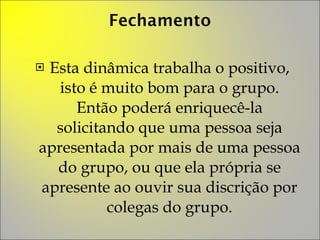 Esta dinâmica trabalha o positivo, isto é muito bom para o grupo. Então poderá enriquecê-la solicitando que uma pessoa seja apresentada por mais de uma pessoa do grupo, ou que ela própria se apresente ao ouvir sua discrição por colegas do grupo. 