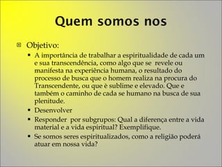Objetivo: A importância de trabalhar a espiritualidade de cada um e sua transcendência, como algo que se  revele ou manifesta na experiência humana, o resultado do processo de busca que o homem realiza na procura do Transcendente, ou que è sublime e elevado. Que e também o caminho de cada se humano na busca de sua plenitude. Desenvolver Responder  por subgrupos: Qual a diferença entre a vida material e a vida espiritual? Exemplifique. Se somos seres espiritualizados, como a religião poderá atuar em nossa vida? 