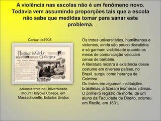Anuncia trote na Universidade Mount Holyoke College, em Massachusetts, Estados Unidos Cartaz de1905  Os trotes universitários, humilhantes e violentos, ainda são pouco discutidos e só ganham visibilidade quando os meios de comunicação veiculam cenas de barbárie.  A literatura mostra a existência desse costume em diversos países, no Brasil, surgiu como herança de Coimbra.  Os trotes em algumas instituições brasileiras já fizeram inúmeras vítimas. O primeiro registro de morte, de um aluno da Faculdade de Direito, ocorreu em Recife, em 1831. 