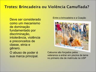 Deve ser considerado como um mecanismo de dominação fundamentado por discriminação, intolerância, violência e preconceitos de classe, etnia e gênero.  O abuso de poder é sua marca principal. Entre a brincadeira e a Coação Calouros são forçados pelos veteranos a entrar em piscina de lama no primeiro dia de matrícula na USP 