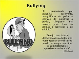 “ É caracterizado por violência recorrente, desequilíbrio de poder e intenção de humilhar; a prática, freqüente nas escolas, pode levar as vítimas à depressão e ao suicídio”. “ Desejo consciente  e deliberado de maltratar uma outra pessoa e colocá-la sob tensão; termo que conceitua os comportamentos agressivos e anti-sociais”. (Cléo Fante) 
