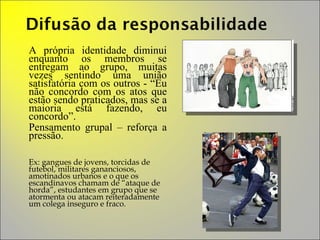 A própria identidade diminui enquanto os membros se entregam ao grupo, muitas vezes sentindo uma união satisfatória com os outros - “Eu não concordo com os atos que estão sendo praticados, mas se a maioria está fazendo, eu concordo”. Pensamento grupal – reforça a pressão. Ex: gangues de jovens, torcidas de futebol, militares gananciosos, amotinados urbanos e o que os escandinavos chamam de “ataque de horda”, estudantes em grupo que se atormenta ou atacam reiteradamente um colega inseguro e fraco.  