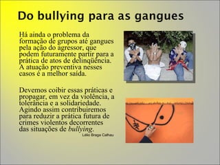 Há ainda o problema da formação de grupos até gangues pela ação do agressor, que podem futuramente partir para a prática de atos de delinqüência. A atuação preventiva nesses casos é a melhor saída.  Devemos coibir essas práticas e propagar, em vez da violência, a tolerância e a solidariedade. Agindo assim contribuiremos para reduzir a prática futura de crimes violentos decorrentes das situações de  bullying .  Lélio Braga Calhau  