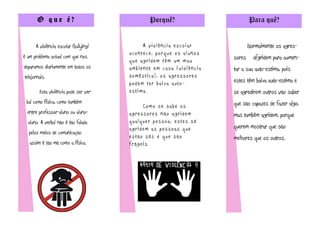 O que é?                                 Porquê?                             Para quê?


      A violência escolar (bullying)            A violência escolar                 Normalmente os agres-
                                       acontece, porque os alunos
é um problema actual com que nos                                            sores     afgridem para aumen-
                                       que agridem têm um mau
deparamos diariamente em todos os      ambiente em casa (violência          tar a sua auto-estima, pois
telejornais.                           doméstica), os agressores
                                       p o d e m t e r b a i x a a u to -   estes têm baixa auto-estima e
        Esta violência pode ser ver-   estima.                              se agredirem outros vão saber
 bal como física, como também                                               que são capazes de fazer algo,
                                            Como se sabe os
  entre professor-aluno ou aluno-      agressores não agridem               mas também agridem, porque
  aluno. A verbal não é tão falada     qualquer pessoa, estes só
                                       agridem as pessoas que               querem mostrar que são
  pelos meios de comunicação
                                       estão sós e que são                  melhores que os outros.
   assim é tão má como a física.       frágeis.
 