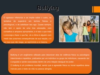 BullyingBullying
Bullying é um anglicismo utilizado para descrever atos de violência física ou psicológica
intencionais e repetidos, praticados por um indivíduo ou grupo de indivíduos, causando dor
e angústia e sendo executadas dentro de uma relação desigual de poder.
O bullying é um problema mundial, sendo que a agressão física ou moral repetitiva deixa
marcas para o resto da vida na pessoa atingida.
Bullying é um anglicismo utilizado para descrever atos de violência física ou psicológica
intencionais e repetidos, praticados por um indivíduo ou grupo de indivíduos, causando dor
e angústia e sendo executadas dentro de uma relação desigual de poder.
O bullying é um problema mundial, sendo que a agressão física ou moral repetitiva deixa
marcas para o resto da vida na pessoa atingida.
O agressor inferioriza e se impõe sobre o outro, na
tentativa de superá-lo em termos físicos e
psicológicos, e de satisfazer seu ego. Quase sempre,
não tem o apoio de uma boa educação, com
conselhos e amparos apropriados, e é isso o que mais
o encoraja a fazer o que faz. Já a vítima é alguém com
medo das possíveis consequências de sua reação, e é
por isso que não reage, se reprimindo a si mesma.
 