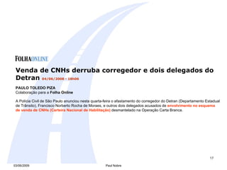 Venda de CNHs derruba corregedor e dois delegados do Detran  04/06/2008 - 18h06  PAULO TOLEDO PIZA Colaboração para a  Folha Online   A Polícia Civil de São Paulo anunciou nesta quarta-feira o afastamento do corregedor do Detran (Departamento Estadual de Trânsito), Francisco Norberto Rocha de Moraes, e outros dois delegados acusados de  envolvimento no esquema de venda de CNHs (Carteira Nacional de Habilitação)  desmantelado na Operação Carta Branca.  