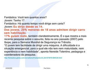 Fantástico: Você tem quantos anos? Jovem: Tenho 17 Fantástico: Há quanto tempo você dirige sem carta?  Jovem:  Eu dirijo desde os 14 . Dos jovens, 20% menores de 18 anos admitem dirigir carro sem habilitação.  17% guiam moto , também clandestinamente. É o que mostra a mais recente pesquisa sobre o assunto, feita no ano passado (2007) pelo Ibope, para a Semana Mundial de Segurança no Trânsito.  “ O jovem tem facilidade de dirigir uma máquina. A dificuldade é a situação emergencial, para a qual ele não tem nem maturidade, nem experiência e nem habilidade”, aponta Nereide Tolentino, pedagoga e coordenadora da pesquisa.   http://fantastico.globo.com/Jornalismo/Fantastico/0,,AA1675078-4005,00. html   